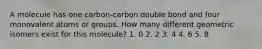 A molecule has one carbon-carbon double bond and four monovalent atoms or groups. How many different geometric isomers exist for this molecule? 1. 0 2. 2 3. 4 4. 6 5. 8