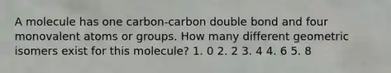 A molecule has one carbon-carbon double bond and four monovalent atoms or groups. How many different geometric isomers exist for this molecule? 1. 0 2. 2 3. 4 4. 6 5. 8