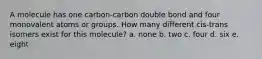 A molecule has one carbon-carbon double bond and four monovalent atoms or groups. How many different cis-trans isomers exist for this molecule? a. none b. two c. four d. six e. eight