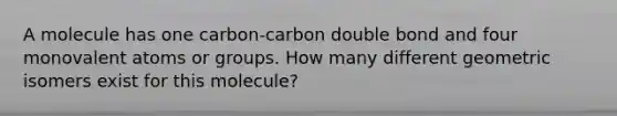 A molecule has one carbon-carbon double bond and four monovalent atoms or groups. How many different geometric isomers exist for this molecule?