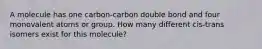 A molecule has one carbon-carbon double bond and four monovalent atoms or group. How many different cis-trans isomers exist for this molecule?