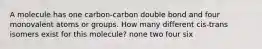 A molecule has one carbon-carbon double bond and four monovalent atoms or groups. How many different cis-trans isomers exist for this molecule? none two four six