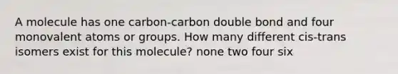 A molecule has one carbon-carbon double bond and four monovalent atoms or groups. How many different cis-trans isomers exist for this molecule? none two four six