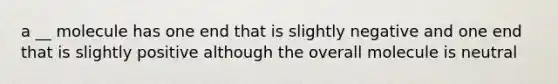 a __ molecule has one end that is slightly negative and one end that is slightly positive although the overall molecule is neutral