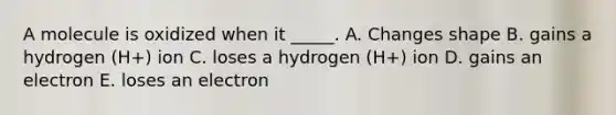 A molecule is oxidized when it _____. A. Changes shape B. gains a hydrogen (H+) ion C. loses a hydrogen (H+) ion D. gains an electron E. loses an electron