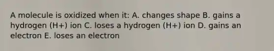 A molecule is oxidized when it: A. changes shape B. gains a hydrogen (H+) ion C. loses a hydrogen (H+) ion D. gains an electron E. loses an electron