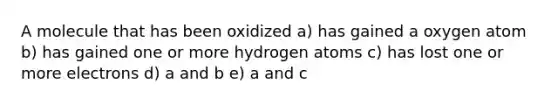 A molecule that has been oxidized a) has gained a oxygen atom b) has gained one or more hydrogen atoms c) has lost one or more electrons d) a and b e) a and c