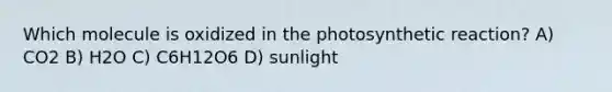 Which molecule is oxidized in the photosynthetic reaction? A) CO2 B) H2O C) C6H12O6 D) sunlight