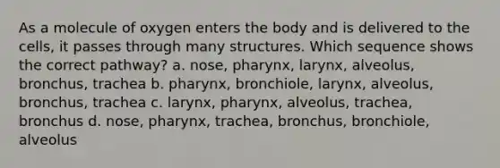 As a molecule of oxygen enters the body and is delivered to the cells, it passes through many structures. Which sequence shows the correct pathway? a. nose, pharynx, larynx, alveolus, bronchus, trachea b. pharynx, bronchiole, larynx, alveolus, bronchus, trachea c. larynx, pharynx, alveolus, trachea, bronchus d. nose, pharynx, trachea, bronchus, bronchiole, alveolus