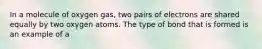 In a molecule of oxygen gas, two pairs of electrons are shared equally by two oxygen atoms. The type of bond that is formed is an example of a