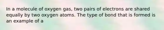 In a molecule of oxygen gas, two pairs of electrons are shared equally by two oxygen atoms. The type of bond that is formed is an example of a