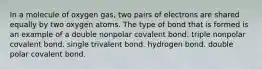 In a molecule of oxygen gas, two pairs of electrons are shared equally by two oxygen atoms. The type of bond that is formed is an example of a double nonpolar covalent bond. triple nonpolar covalent bond. single trivalent bond. hydrogen bond. double polar covalent bond.