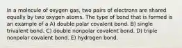 In a molecule of oxygen gas, two pairs of electrons are shared equally by two oxygen atoms. The type of bond that is formed is an example of a A) double polar covalent bond. B) single trivalent bond. C) double nonpolar covalent bond. D) triple nonpolar covalent bond. E) hydrogen bond.