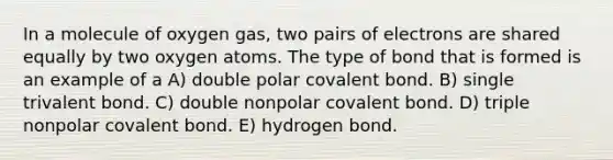 In a molecule of oxygen gas, two pairs of electrons are shared equally by two oxygen atoms. The type of bond that is formed is an example of a A) double polar covalent bond. B) single trivalent bond. C) double nonpolar covalent bond. D) triple nonpolar covalent bond. E) hydrogen bond.