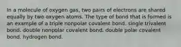 In a molecule of oxygen gas, two pairs of electrons are shared equally by two oxygen atoms. The type of bond that is formed is an example of a triple nonpolar covalent bond. single trivalent bond. double nonpolar covalent bond. double polar covalent bond. hydrogen bond.