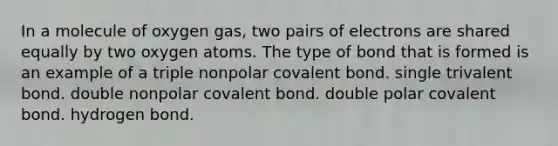 In a molecule of oxygen gas, two pairs of electrons are shared equally by two oxygen atoms. The type of bond that is formed is an example of a triple nonpolar covalent bond. single trivalent bond. double nonpolar covalent bond. double polar covalent bond. hydrogen bond.