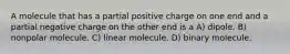 A molecule that has a partial positive charge on one end and a partial negative charge on the other end is a A) dipole. B) nonpolar molecule. C) linear molecule. D) binary molecule.