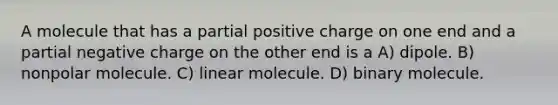 A molecule that has a partial positive charge on one end and a partial negative charge on the other end is a A) dipole. B) nonpolar molecule. C) linear molecule. D) binary molecule.