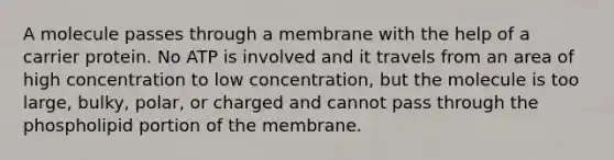 A molecule passes through a membrane with the help of a carrier protein. No ATP is involved and it travels from an area of high concentration to low concentration, but the molecule is too large, bulky, polar, or charged and cannot pass through the phospholipid portion of the membrane.