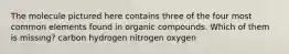 The molecule pictured here contains three of the four most common elements found in organic compounds. Which of them is missing? carbon hydrogen nitrogen oxygen