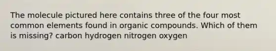 The molecule pictured here contains three of the four most common elements found in organic compounds. Which of them is missing? carbon hydrogen nitrogen oxygen