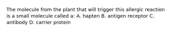 The molecule from the plant that will trigger this allergic reaction is a small molecule called a: A. hapten B. antigen receptor C. antibody D. carrier protein