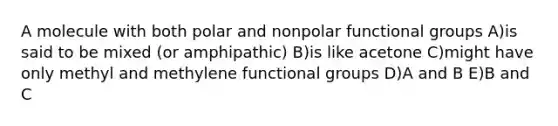 A molecule with both polar and nonpolar functional groups A)is said to be mixed (or amphipathic) B)is like acetone C)might have only methyl and methylene functional groups D)A and B E)B and C