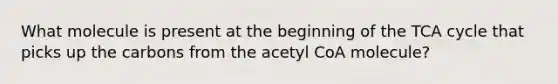 What molecule is present at the beginning of the TCA cycle that picks up the carbons from the acetyl CoA molecule?