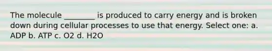 The molecule ________ is produced to carry energy and is broken down during cellular processes to use that energy. Select one: a. ADP b. ATP c. O2 d. H2O