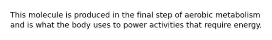 This molecule is produced in the final step of aerobic metabolism and is what the body uses to power activities that require energy.
