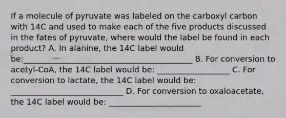 If a molecule of pyruvate was labeled on the carboxyl carbon with 14C and used to make each of the five products discussed in the fates of pyruvate, where would the label be found in each product? A. In alanine, the 14C label would be:__________________________________________ B. For conversion to acetyl-CoA, the 14C label would be: __________________ C. For conversion to lactate, the 14C label would be: ____________________________ D. For conversion to oxaloacetate, the 14C label would be: _______________________