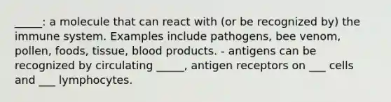 _____: a molecule that can react with (or be recognized by) the immune system. Examples include pathogens, bee venom, pollen, foods, tissue, blood products. - antigens can be recognized by circulating _____, antigen receptors on ___ cells and ___ lymphocytes.