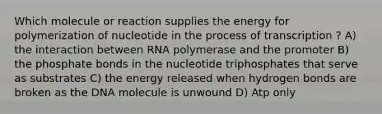 Which molecule or reaction supplies the energy for polymerization of nucleotide in the process of transcription ? A) the interaction between RNA polymerase and the promoter B) the phosphate bonds in the nucleotide triphosphates that serve as substrates C) the energy released when hydrogen bonds are broken as the DNA molecule is unwound D) Atp only