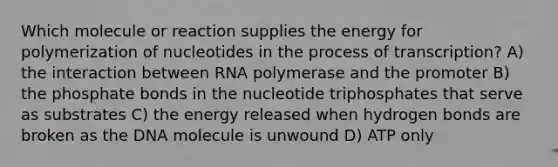 Which molecule or reaction supplies the energy for polymerization of nucleotides in the process of transcription? A) the interaction between RNA polymerase and the promoter B) the phosphate bonds in the nucleotide triphosphates that serve as substrates C) the energy released when hydrogen bonds are broken as the DNA molecule is unwound D) ATP only