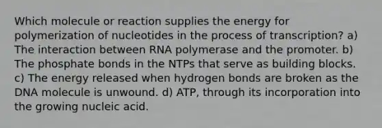 Which molecule or reaction supplies the energy for polymerization of nucleotides in the process of transcription? a) The interaction between RNA polymerase and the promoter. b) The phosphate bonds in the NTPs that serve as building blocks. c) The energy released when hydrogen bonds are broken as the DNA molecule is unwound. d) ATP, through its incorporation into the growing nucleic acid.