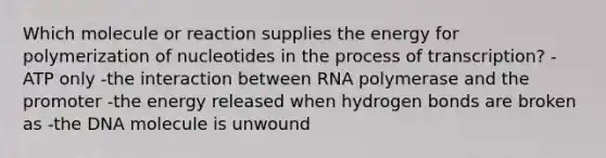 Which molecule or reaction supplies the energy for polymerization of nucleotides in the process of transcription? -ATP only -the interaction between RNA polymerase and the promoter -the energy released when hydrogen bonds are broken as -the DNA molecule is unwound