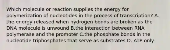 Which molecule or reaction supplies the energy for polymerization of nucleotides in the process of transcription? A. the energy released when hydrogen bonds are broken as the DNA molecule is unwound B.the interaction between RNA polymerase and the promoter C.the phosphate bonds in the nucleotide triphosphates that serve as substrates D. ATP only