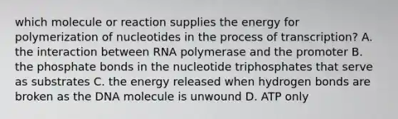 which molecule or reaction supplies the energy for polymerization of nucleotides in the process of transcription? A. the interaction between RNA polymerase and the promoter B. the phosphate bonds in the nucleotide triphosphates that serve as substrates C. the energy released when hydrogen bonds are broken as the DNA molecule is unwound D. ATP only