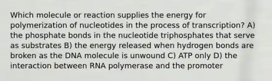 Which molecule or reaction supplies the energy for polymerization of nucleotides in the process of transcription? A) the phosphate bonds in the nucleotide triphosphates that serve as substrates B) the energy released when hydrogen bonds are broken as the DNA molecule is unwound C) ATP only D) the interaction between RNA polymerase and the promoter