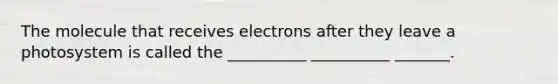 The molecule that receives electrons after they leave a photosystem is called the __________ __________ _______.