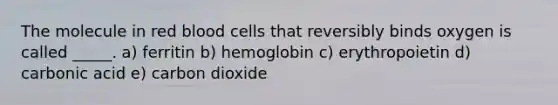 The molecule in red blood cells that reversibly binds oxygen is called _____. a) ferritin b) hemoglobin c) erythropoietin d) carbonic acid e) carbon dioxide