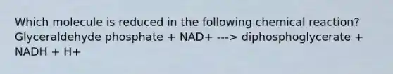 Which molecule is reduced in the following chemical reaction? Glyceraldehyde phosphate + NAD+ ---> diphosphoglycerate + NADH + H+