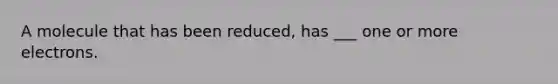 A molecule that has been reduced, has ___ one or more electrons.