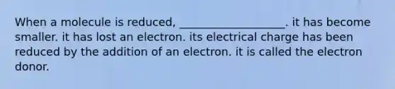 When a molecule is reduced, ___________________. it has become smaller. it has lost an electron. its electrical charge has been reduced by the addition of an electron. it is called the electron donor.