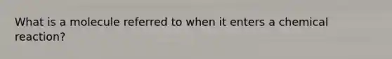 What is a molecule referred to when it enters a chemical reaction?