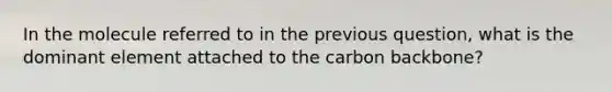 In the molecule referred to in the previous question, what is the dominant element attached to the carbon backbone?