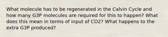 What molecule has to be regenerated in the Calvin Cycle and how many G3P molecules are required for this to happen? What does this mean in terms of input of CO2? What happens to the extra G3P produced?