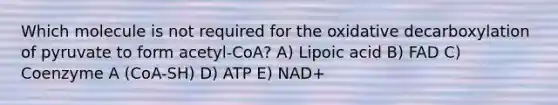 Which molecule is not required for the oxidative decarboxylation of pyruvate to form acetyl-CoA? A) Lipoic acid B) FAD C) Coenzyme A (CoA-SH) D) ATP E) NAD+