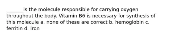 _______is the molecule responsible for carrying oxygen throughout the body. Vitamin B6 is necessary for synthesis of this molecule a. none of these are correct b. hemoglobin c. ferritin d. iron