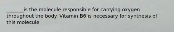 _______is the molecule responsible for carrying oxygen throughout the body. Vitamin B6 is necessary for synthesis of this molecule